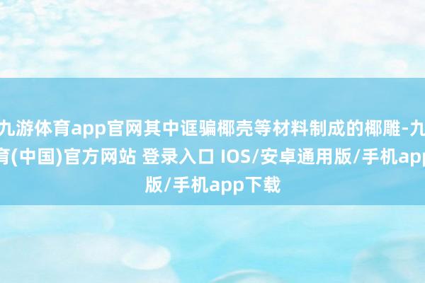 九游体育app官网其中诓骗椰壳等材料制成的椰雕-九游体育(中国)官方网站 登录入口 IOS/安卓通用版/手机app下载