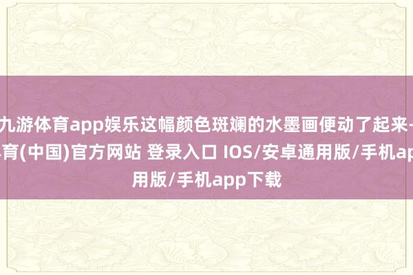九游体育app娱乐这幅颜色斑斓的水墨画便动了起来-九游体育(中国)官方网站 登录入口 IOS/安卓通用版/手机app下载
