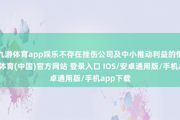 九游体育app娱乐不存在挫伤公司及中小推动利益的情形-九游体育(中国)官方网站 登录入口 IOS/安卓通用版/手机app下载