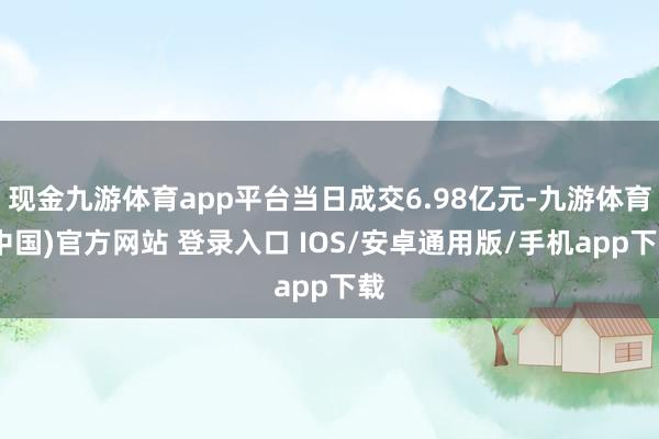 现金九游体育app平台当日成交6.98亿元-九游体育(中国)官方网站 登录入口 IOS/安卓通用版/手机app下载