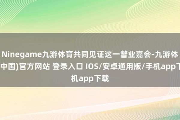 Ninegame九游体育共同见证这一瞥业嘉会-九游体育(中国)官方网站 登录入口 IOS/安卓通用版/手机app下载