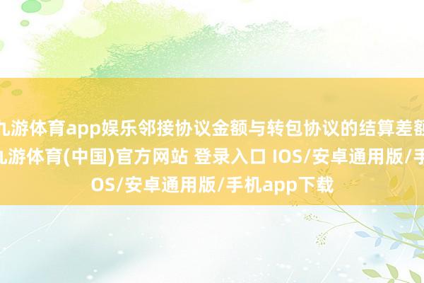 九游体育app娱乐邻接协议金额与转包协议的结算差额超56万元-九游体育(中国)官方网站 登录入口 IOS/安卓通用版/手机app下载