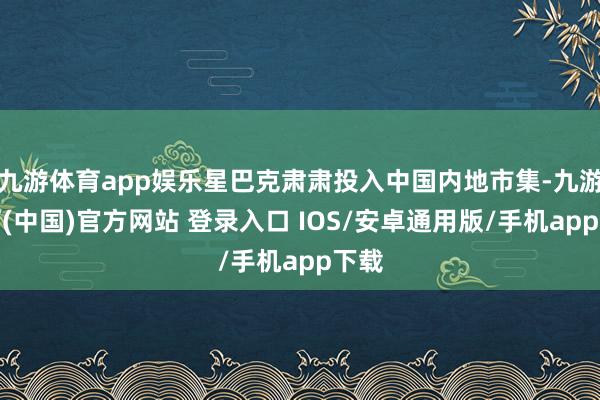 九游体育app娱乐星巴克肃肃投入中国内地市集-九游体育(中国)官方网站 登录入口 IOS/安卓通用版/手机app下载