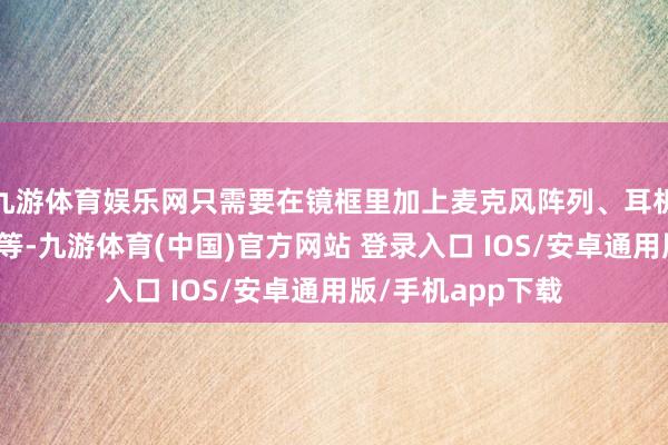 九游体育娱乐网只需要在镜框里加上麦克风阵列、耳机、电板和处理器等-九游体育(中国)官方网站 登录入口 IOS/安卓通用版/手机app下载