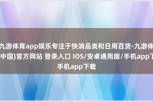 九游体育app娱乐专注于快消品类和日用百货-九游体育(中国)官方网站 登录入口 IOS/安卓通用版/手机app下载