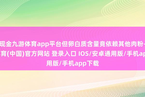 现金九游体育app平台但卵白质含量竟依赖其他肉粉-九游体育(中国)官方网站 登录入口 IOS/安卓通用版/手机app下载