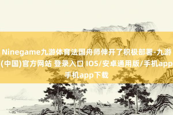 Ninegame九游体育法国舟师伸开了积极部署-九游体育(中国)官方网站 登录入口 IOS/安卓通用版/手机app下载