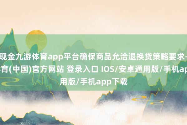 现金九游体育app平台确保商品允洽退换货策略要求-九游体育(中国)官方网站 登录入口 IOS/安卓通用版/手机app下载