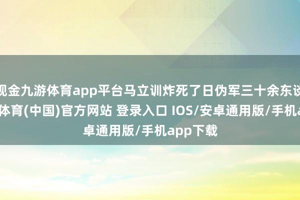 现金九游体育app平台马立训炸死了日伪军三十余东谈主-九游体育(中国)官方网站 登录入口 IOS/安卓通用版/手机app下载