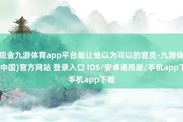 现金九游体育app平台能让他以为可以的官员-九游体育(中国)官方网站 登录入口 IOS/安卓通用版/手机app下载