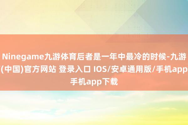 Ninegame九游体育后者是一年中最冷的时候-九游体育(中国)官方网站 登录入口 IOS/安卓通用版/手机app下载
