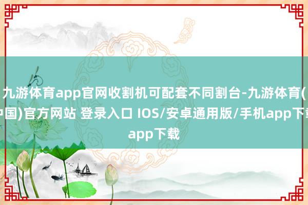 九游体育app官网收割机可配套不同割台-九游体育(中国)官方网站 登录入口 IOS/安卓通用版/手机app下载