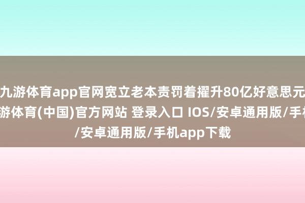 九游体育app官网宽立老本责罚着擢升80亿好意思元的财富-九游体育(中国)官方网站 登录入口 IOS/安卓通用版/手机app下载