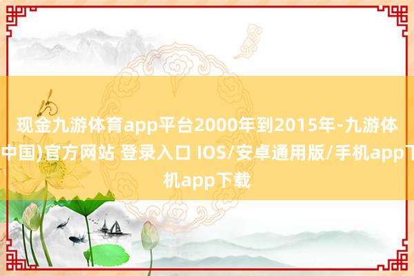 现金九游体育app平台2000年到2015年-九游体育(中国)官方网站 登录入口 IOS/安卓通用版/手机app下载