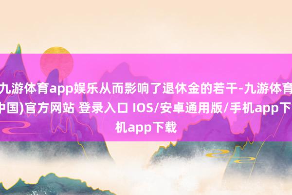 九游体育app娱乐从而影响了退休金的若干-九游体育(中国)官方网站 登录入口 IOS/安卓通用版/手机app下载