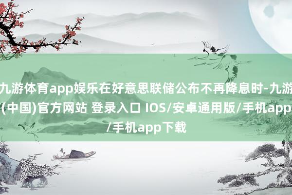 九游体育app娱乐在好意思联储公布不再降息时-九游体育(中国)官方网站 登录入口 IOS/安卓通用版/手机app下载