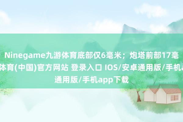 Ninegame九游体育底部仅6毫米；炮塔前部17毫米-九游体育(中国)官方网站 登录入口 IOS/安卓通用版/手机app下载