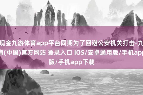 现金九游体育app平台同期为了回避公安机关打击-九游体育(中国)官方网站 登录入口 IOS/安卓通用版/手机app下载