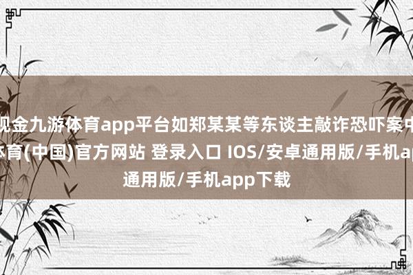 现金九游体育app平台如郑某某等东谈主敲诈恐吓案中-九游体育(中国)官方网站 登录入口 IOS/安卓通用版/手机app下载