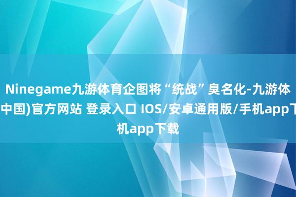 Ninegame九游体育企图将“统战”臭名化-九游体育(中国)官方网站 登录入口 IOS/安卓通用版/手机app下载