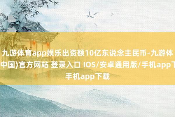 九游体育app娱乐出资额10亿东说念主民币-九游体育(中国)官方网站 登录入口 IOS/安卓通用版/手机app下载