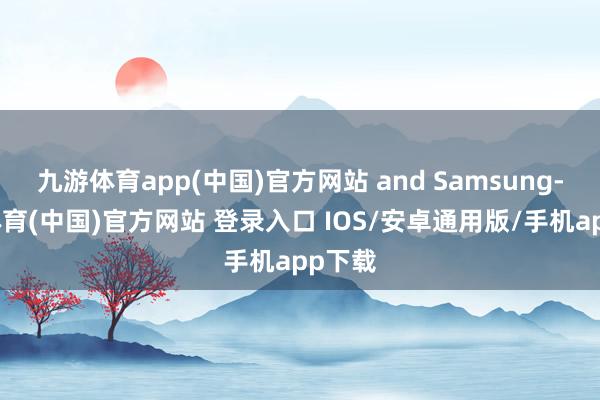 九游体育app(中国)官方网站 and Samsung-九游体育(中国)官方网站 登录入口 IOS/安卓通用版/手机app下载