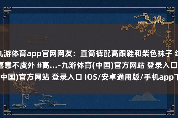 九游体育app官网网友：直筒裤配高跟鞋和柴色袜子 绝了~ #热门 #惊不惊喜意不虞外 #高...-九游体育(中国)官方网站 登录入口 IOS/安卓通用版/手机app下载