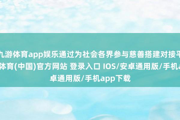 九游体育app娱乐通过为社会各界参与慈善搭建对接平台-九游体育(中国)官方网站 登录入口 IOS/安卓通用版/手机app下载