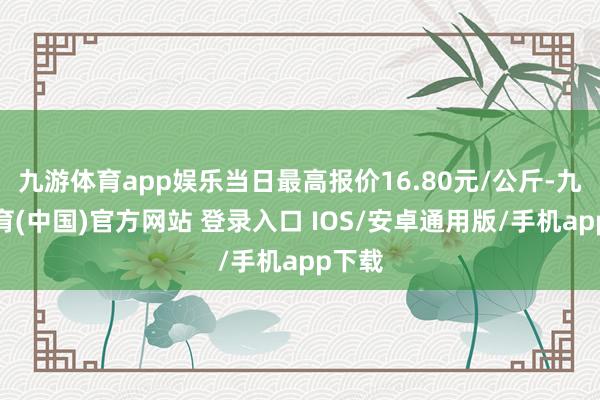 九游体育app娱乐当日最高报价16.80元/公斤-九游体育(中国)官方网站 登录入口 IOS/安卓通用版/手机app下载