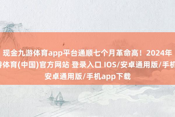 现金九游体育app平台通顺七个月革命高!2024年全年-九游体育(中国)官方网站 登录入口 IOS/安卓通用版/手机app下载