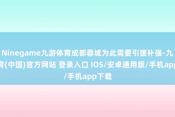 Ninegame九游体育成都蓉城为此需要引援补强-九游体育(中国)官方网站 登录入口 IOS/安卓通用版/手机app下载