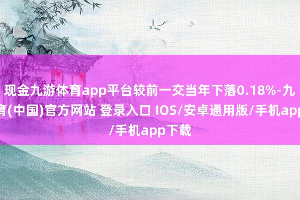 现金九游体育app平台较前一交当年下落0.18%-九游体育(中国)官方网站 登录入口 IOS/安卓通用版/手机app下载
