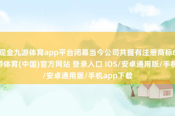 现金九游体育app平台闭幕当今公司共握有注册商标623件-九游体育(中国)官方网站 登录入口 IOS/安卓通用版/手机app下载